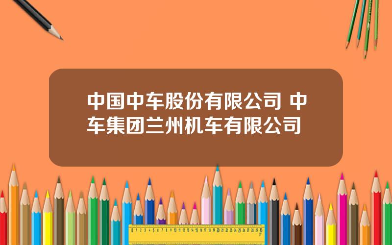 中国中车股份有限公司 中车集团兰州机车有限公司